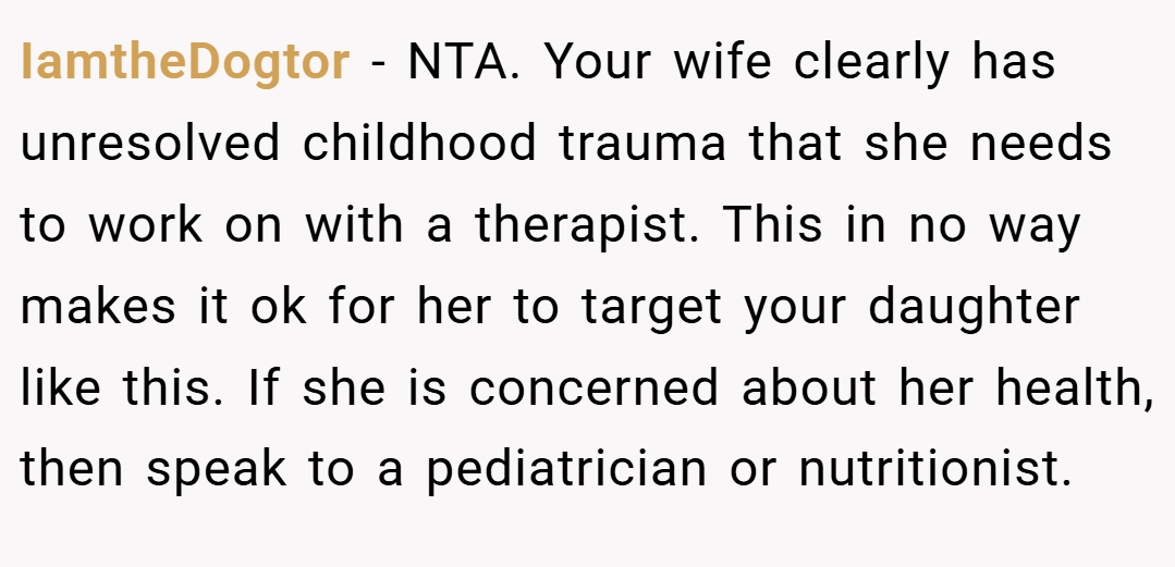 IamtheDogtor − NTA. Your wife clearly has unresolved childhood trauma that she needs to work on with a therapist. This in no way makes it ok for her to target your daughter like this. If she is concerned about her health, then speak to a pediatrician or nutritionist.