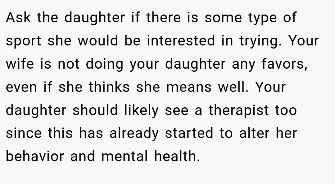 Ask the daughter if there is some type of sport she would be interested in trying. Your wife is not doing your daughter any favors, even if she thinks she means well. Your daughter should likely see a therapist too since this has already started to alter her behavior and mental health.