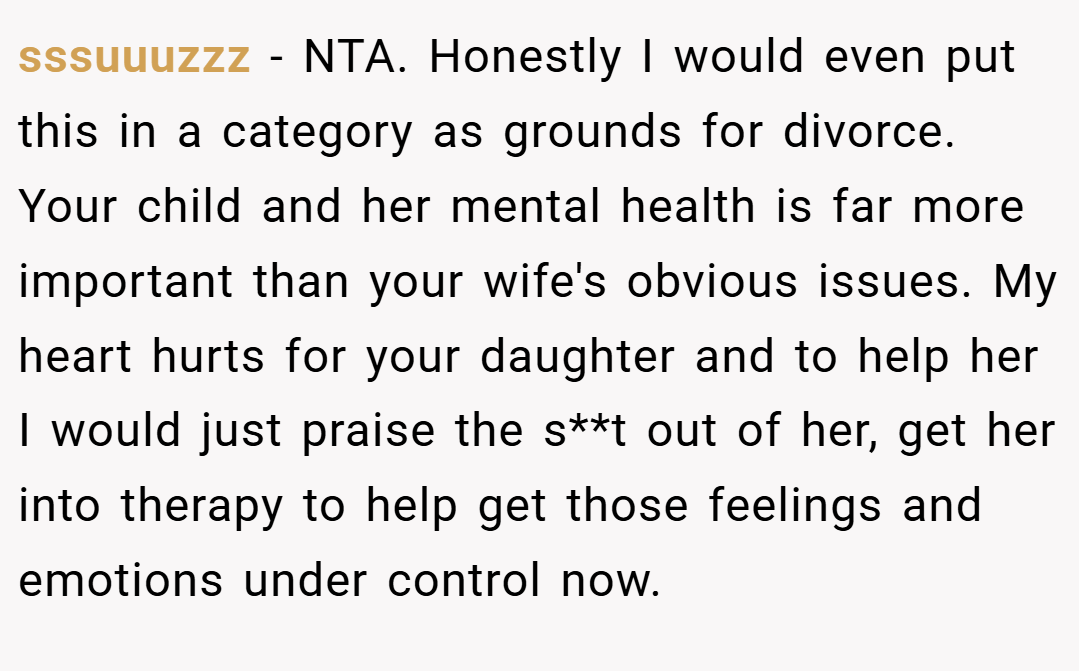 sssuuuzzz − NTA. Honestly I would even put this in a category as grounds for divorce. Your child and her mental health is far more important than your wife's obvious issues. My heart hurts for your daughter and to help her I would just praise the s**t out of her, get her into therapy to help get those feelings and emotions under control now.