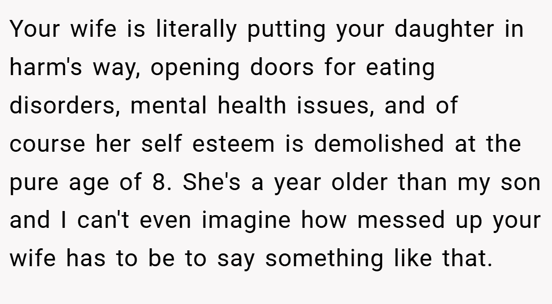 Your wife is literally putting your daughter in harm's way, opening doors for eating disorders, mental health issues, and of course her self esteem is demolished at the pure age of 8. She's a year older than my son and I can't even imagine how messed up your wife has to be to say something like that.