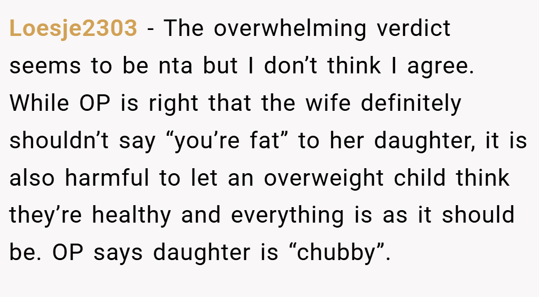 Loesje2303 − The overwhelming verdict seems to be nta but I don’t think I agree. While OP is right that the wife definitely shouldn’t say “you’re fat” to her daughter, it is also harmful to let an overweight child think they’re healthy and everything is as it should be. OP says daughter is “chubby”.
