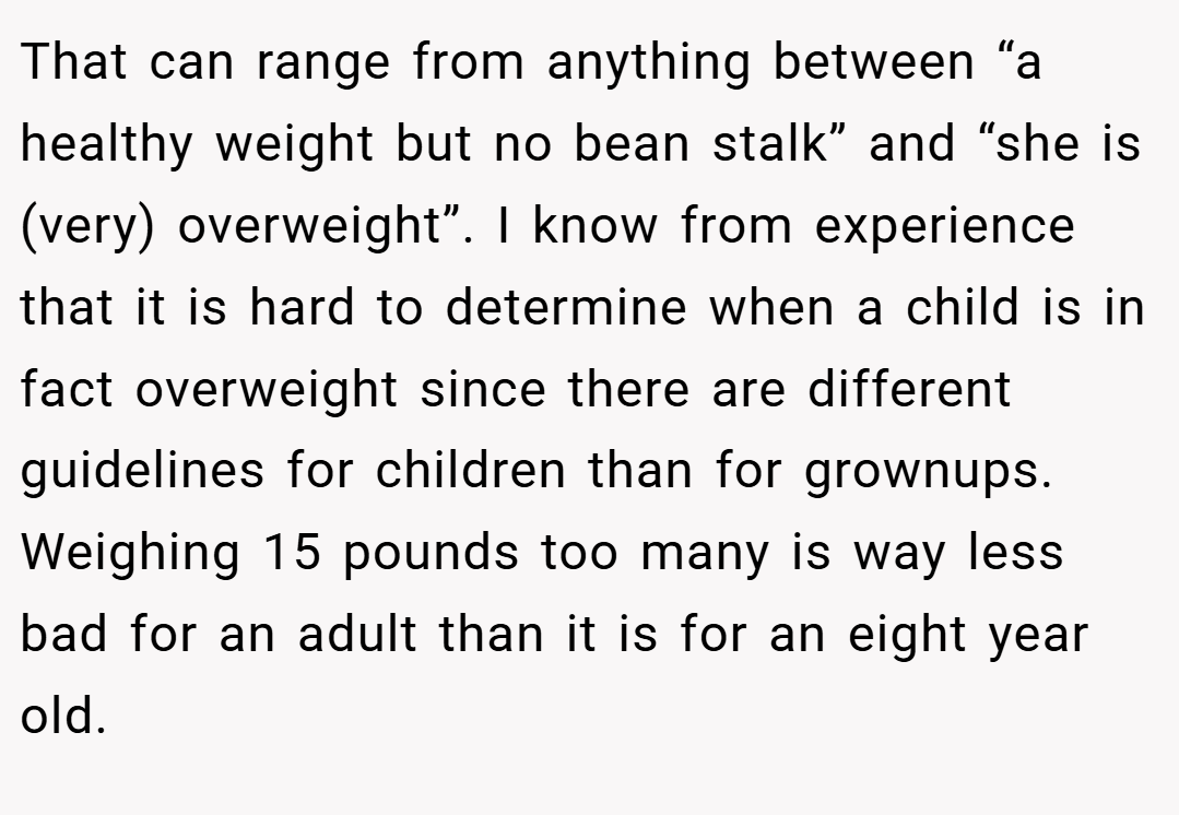 That can range from anything between “a healthy weight but no bean stalk” and “she is (very) overweight”. I know from experience that it is hard to determine when a child is in fact overweight since there are different guidelines for children than for grownups. Weighing 15 pounds too many is way less bad for an adult than it is for an eight year old.