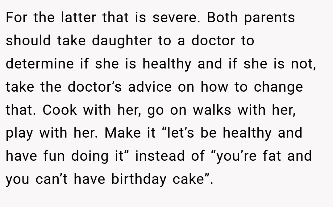 For the latter that is severe. Both parents should take daughter to a doctor to determine if she is healthy and if she is not, take the doctor’s advice on how to change that. Cook with her, go on walks with her, play with her. Make it “let’s be healthy and have fun doing it” instead of “you’re fat and you can’t have birthday cake”.