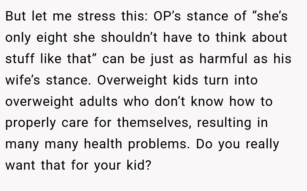 But let me stress this: OP’s stance of “she’s only eight she shouldn’t have to think about stuff like that” can be just as harmful as his wife’s stance. Overweight kids turn into overweight adults who don’t know how to properly care for themselves, resulting in many many health problems. Do you really want that for your kid?