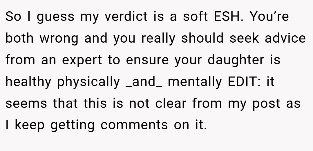 So I guess my verdict is a soft ESH. You’re both wrong and you really should seek advice from an expert to ensure your daughter is healthy physically _and_ mentally EDIT: it seems that this is not clear from my post as I keep getting comments on it.