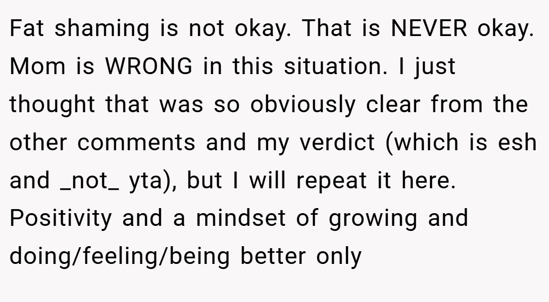 Fat shaming is not okay. That is NEVER okay. Mom is WRONG in this situation. I just thought that was so obviously clear from the other comments and my verdict (which is esh and _not_ yta), but I will repeat it here. Positivity and a mindset of growing and doing/feeling/being better only
