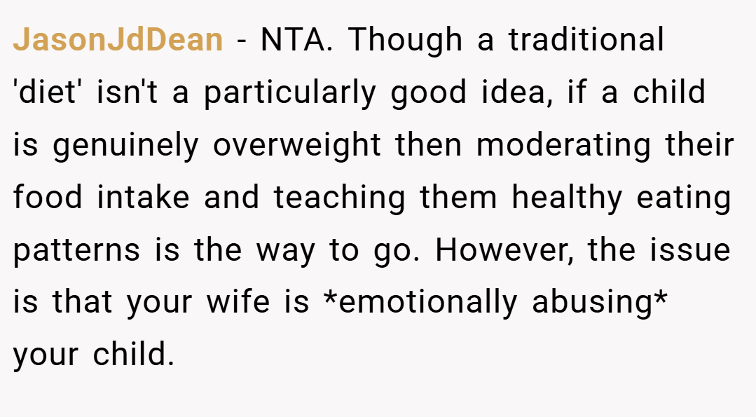 JasonJdDean − NTA. Though a traditional 'diet' isn't a particularly good idea, if a child is genuinely overweight then moderating their food intake and teaching them healthy eating patterns is the way to go. However, the issue is that your wife is *emotionally abusing* your child.