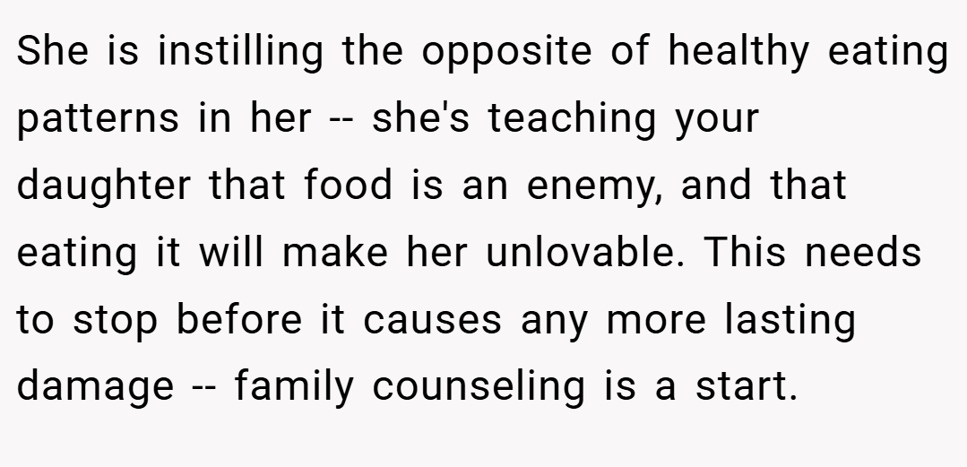 She is instilling the opposite of healthy eating patterns in her -- she's teaching your daughter that food is an enemy, and that eating it will make her unlovable. This needs to stop before it causes any more lasting damage -- family counseling is a start.
