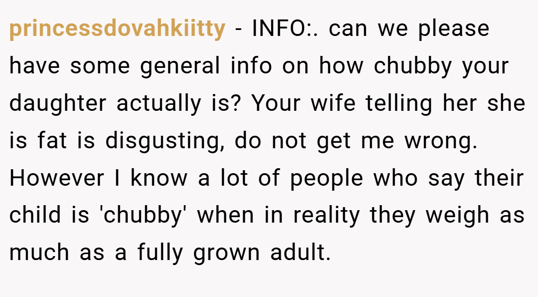 princessdovahkiitty − INFO:. can we please have some general info on how chubby your daughter actually is? Your wife telling her she is fat is disgusting, do not get me wrong. However I know a lot of people who say their child is 'chubby' when in reality they weigh as much as a fully grown adult.