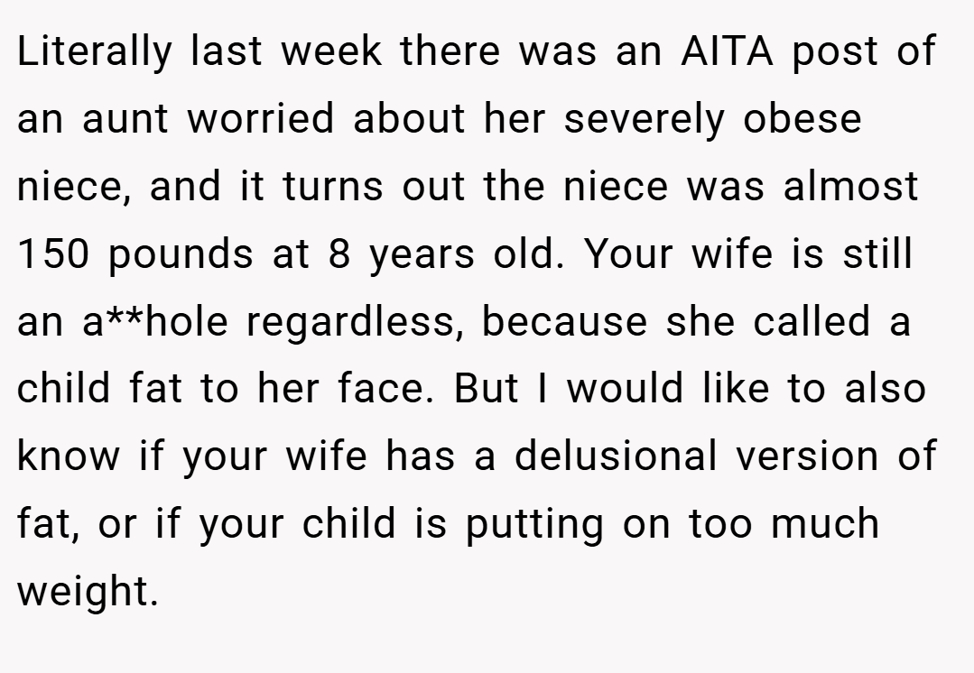 Literally last week there was an AITA post of an aunt worried about her severely obese niece, and it turns out the niece was almost 150 pounds at 8 years old. Your wife is still an a**hole regardless, because she called a child fat to her face. But I would like to also know if your wife has a delusional version of fat, or if your child is putting on too much weight.
