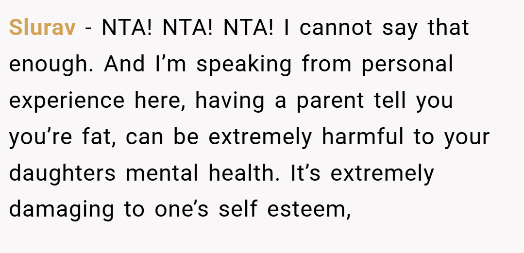 Slurav − NTA! NTA! NTA! I cannot say that enough. And I’m speaking from personal experience here, having a parent tell you you’re fat, can be extremely harmful to your daughters mental health. It’s extremely damaging to one’s self esteem,