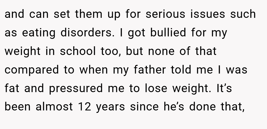 and can set them up for serious issues such as eating disorders. I got bullied for my weight in school too, but none of that compared to when my father told me I was fat and pressured me to lose weight. It’s been almost 12 years since he’s done that,
