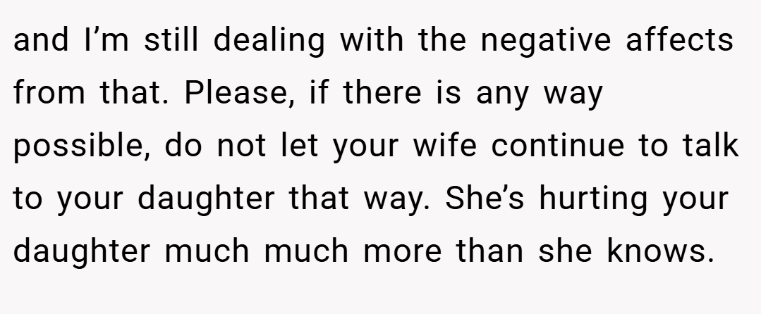 and I’m still dealing with the negative affects from that. Please, if there is any way possible, do not let your wife continue to talk to your daughter that way. She’s hurting your daughter much much more than she knows.