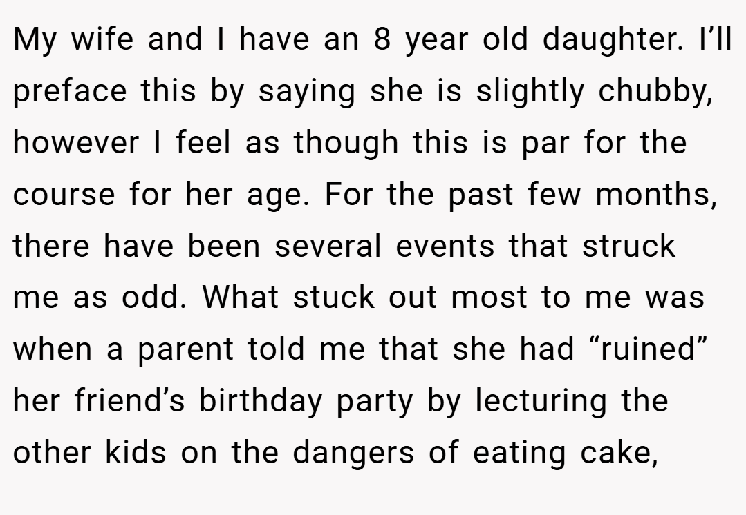 My wife and I have an 8 year old daughter. I’ll preface this by saying she is slightly chubby, however I feel as though this is par for the course for her age. For the past few months, there have been several events that struck me as odd. What stuck out most to me was when a parent told me that she had “ruined” her friend’s birthday party by lecturing the other kids on the dangers of eating cake,
