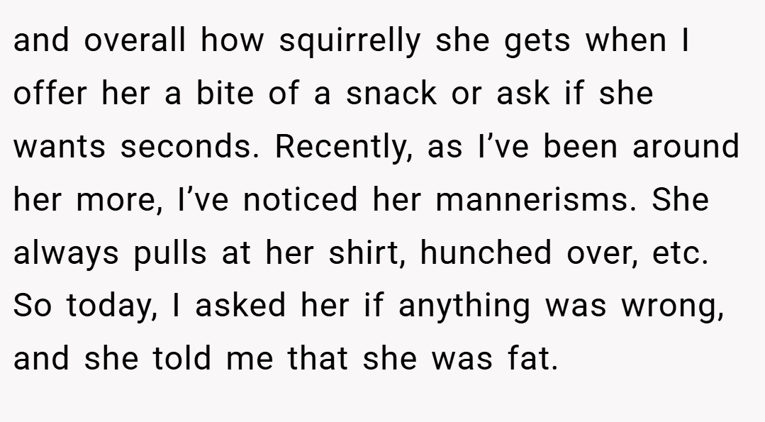 and overall how squirrelly she gets when I offer her a bite of a snack or ask if she wants seconds. Recently, as I’ve been around her more, I’ve noticed her mannerisms. She always pulls at her shirt, hunched over, etc. So today, I asked her if anything was wrong, and she told me that she was fat.