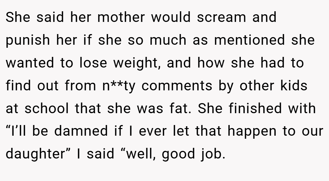 She said her mother would scream and punish her if she so much as mentioned she wanted to lose weight, and how she had to find out from n**ty comments by other kids at school that she was fat. She finished with “I’ll be damned if I ever let that happen to our daughter” I said “well, good job.