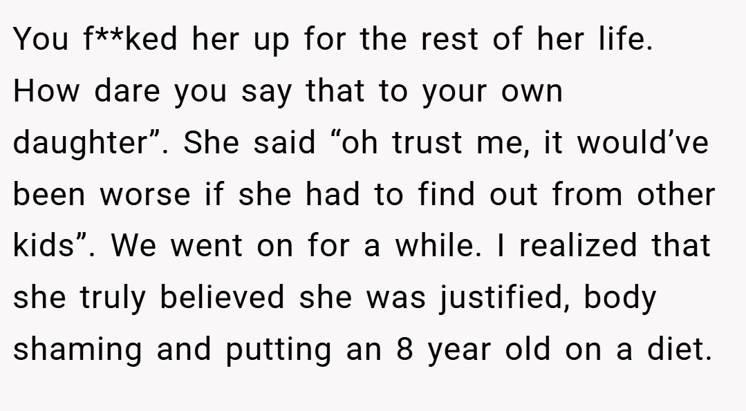 You f**ked her up for the rest of her life.  How dare you say that to your own daughter”. She said “oh trust me, it would’ve been worse if she had to find out from other kids”. We went on for a while. I realized that she truly believed she was justified, body shaming and putting an 8 year old on a diet.
