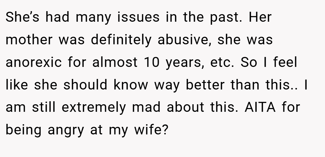 She’s had many issues in the past. Her mother was definitely abusive, she was anorexic for almost 10 years, etc. So I feel like she should know way better than this.. I am still extremely mad about this. AITA for being angry at my wife?