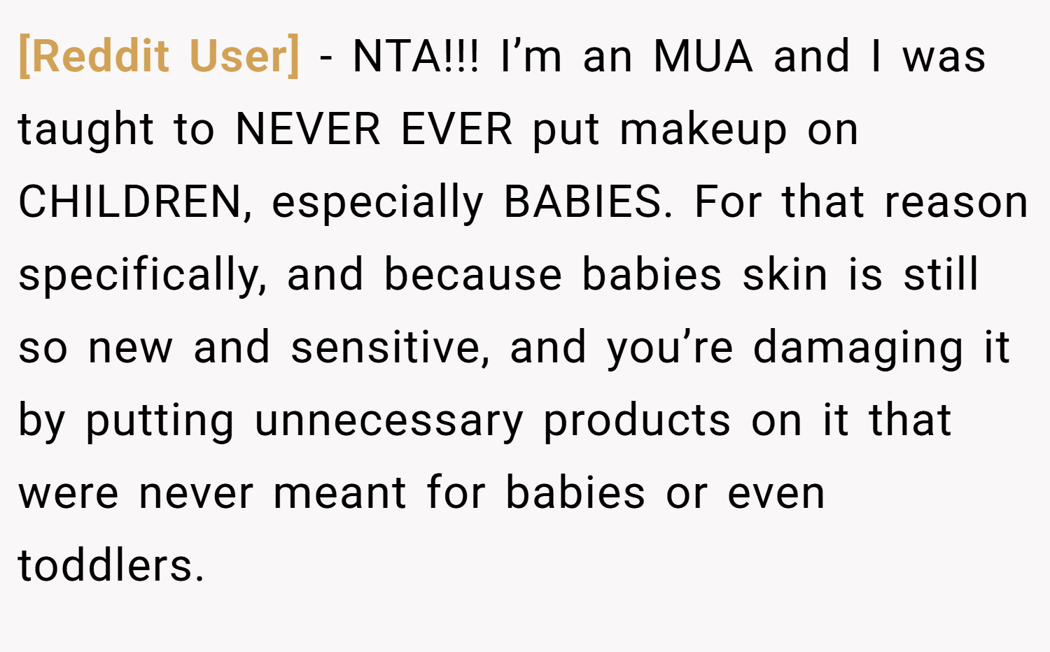 [Reddit User] − NTA!!! I’m an MUA and I was taught to NEVER EVER put makeup on CHILDREN, especially BABIES. For that reason specifically, and because babies skin is still so new and sensitive, and you’re damaging it by putting unnecessary products on it that were never meant for babies or even toddlers.