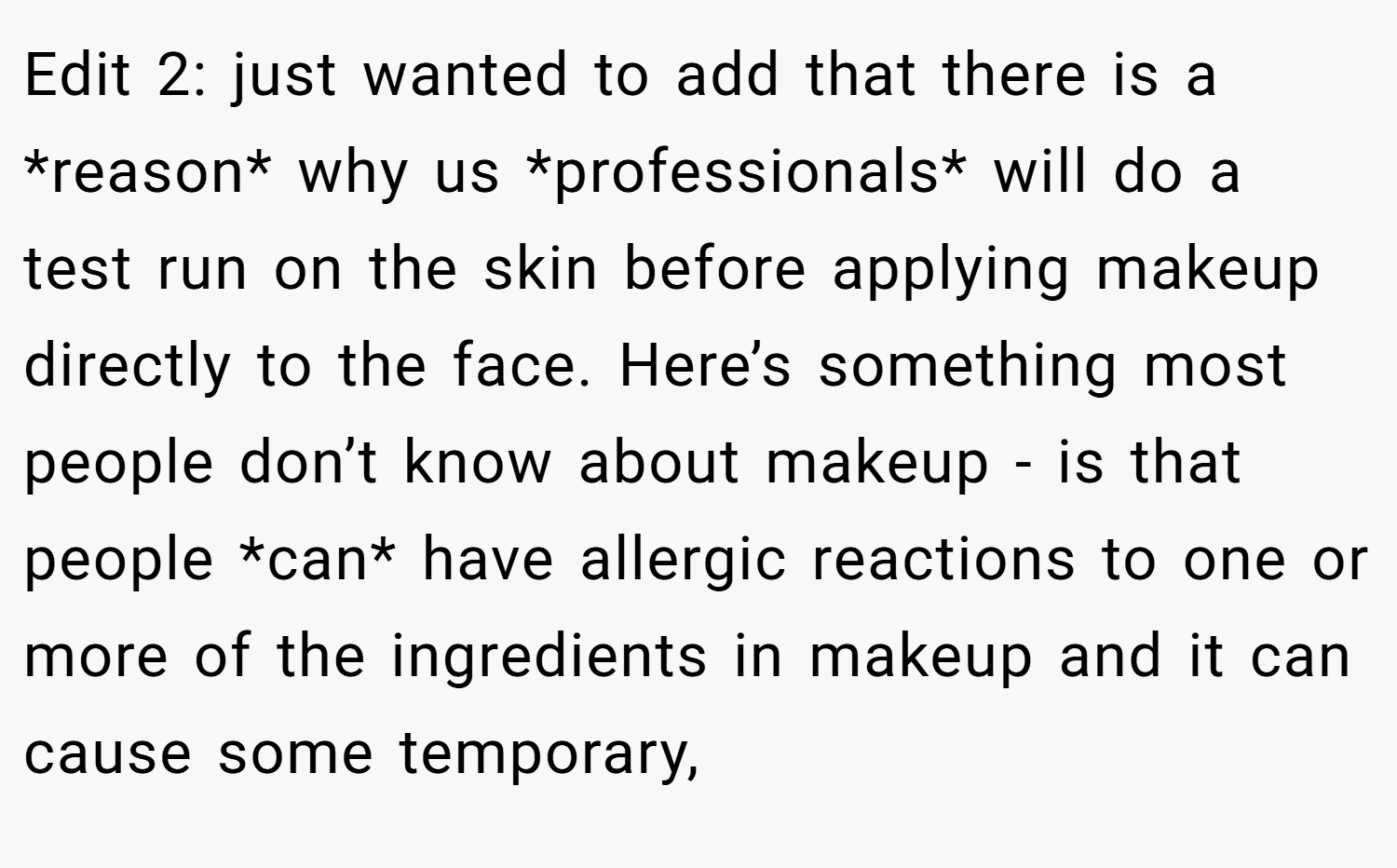 Edit 2: just wanted to add that there is a *reason* why us *professionals* will do a test run on the skin before applying makeup directly to the face. Here’s something most people don’t know about makeup - is that people *can* have allergic reactions to one or more of the ingredients in makeup and it can cause some temporary,