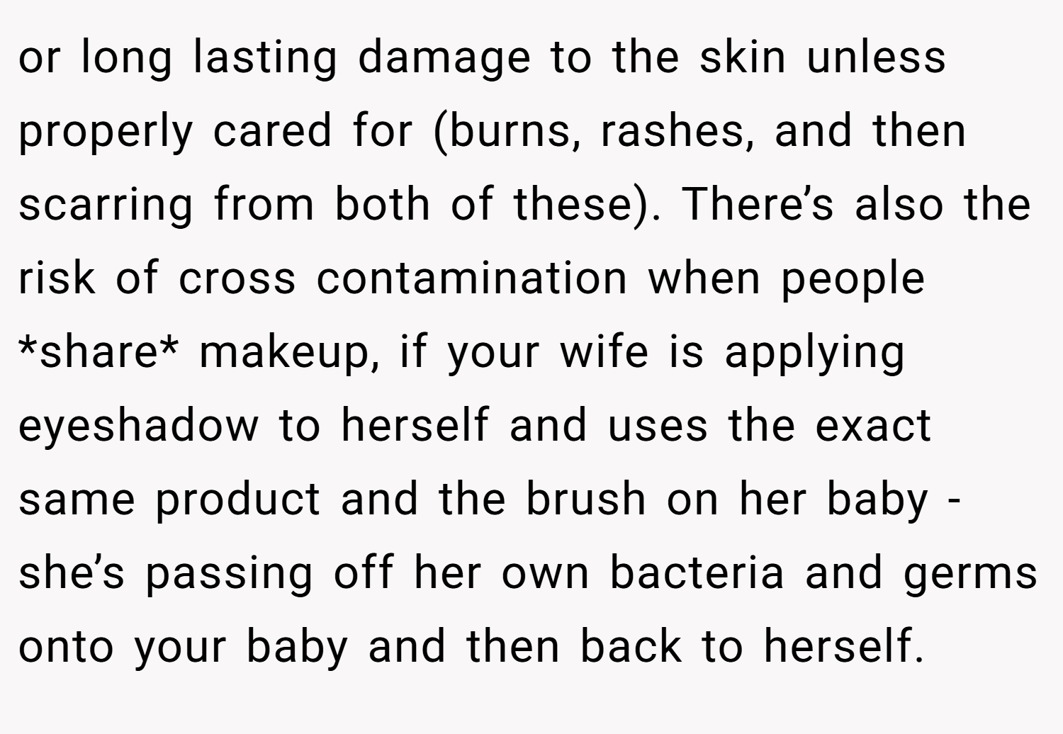 or long lasting damage to the skin unless properly cared for (burns, rashes, and then scarring from both of these). There’s also the risk of cross contamination when people *share* makeup, if your wife is applying eyeshadow to herself and uses the exact same product and the brush on her baby - she’s passing off her own bacteria and germs onto your baby and then back to herself.