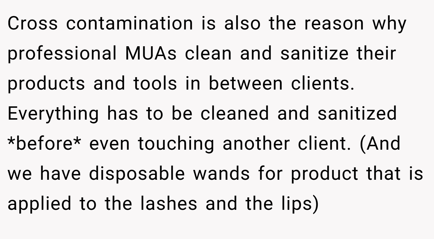 Cross contamination is also the reason why professional MUAs clean and sanitize their products and tools in between clients. Everything has to be cleaned and sanitized *before* even touching another client. (And we have disposable wands for product that is applied to the lashes and the lips)