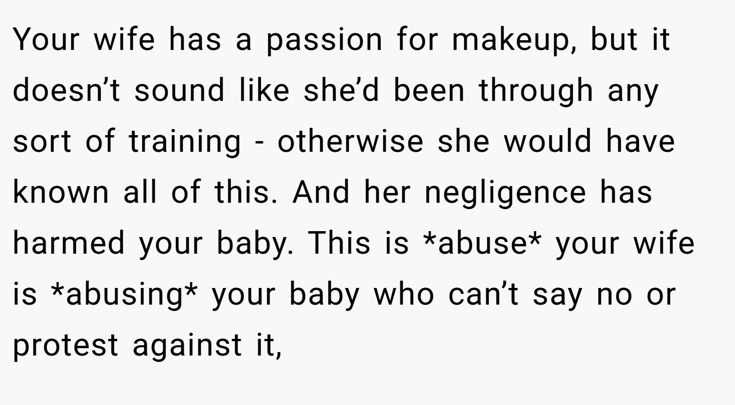 Your wife has a passion for makeup, but it doesn’t sound like she’d been through any sort of training - otherwise she would have known all of this. And her negligence has harmed your baby. This is *abuse* your wife is *abusing* your baby who can’t say no or protest against it,