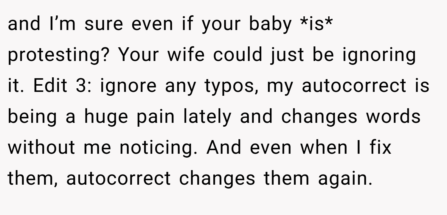 and I’m sure even if your baby *is* protesting? Your wife could just be ignoring it. Edit 3: ignore any typos, my autocorrect is being a huge pain lately and changes words without me noticing. And even when I fix them, autocorrect changes them again.