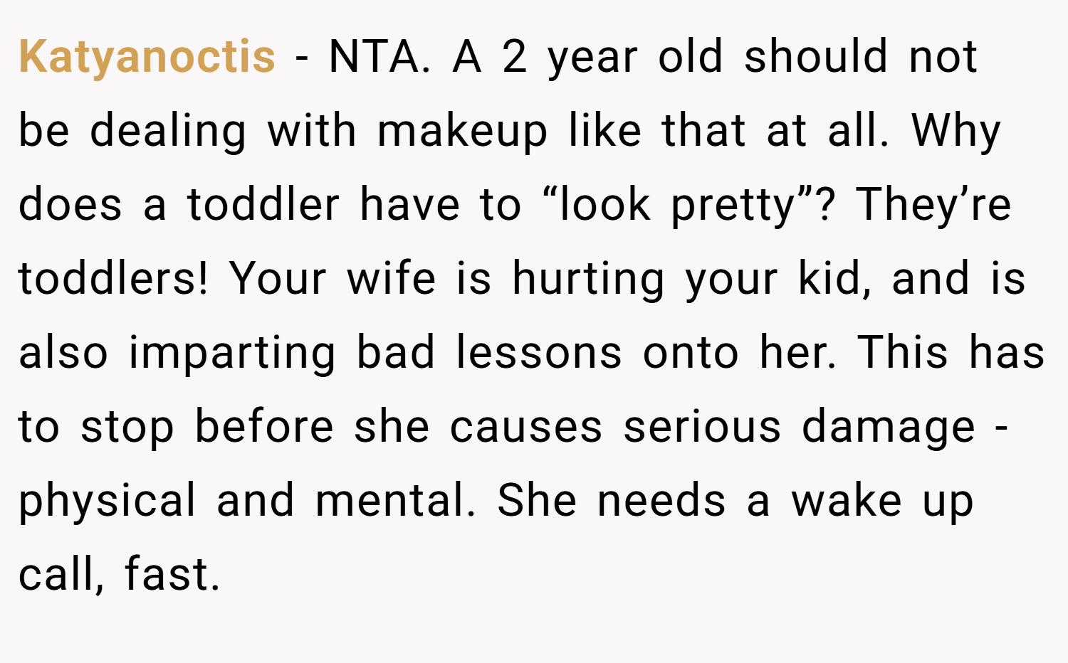 Katyanoctis − NTA. A 2 year old should not be dealing with makeup like that at all. Why does a toddler have to “look pretty”? They’re toddlers! Your wife is hurting your kid, and is also imparting bad lessons onto her. This has to stop before she causes serious damage - physical and mental. She needs a wake up call, fast.