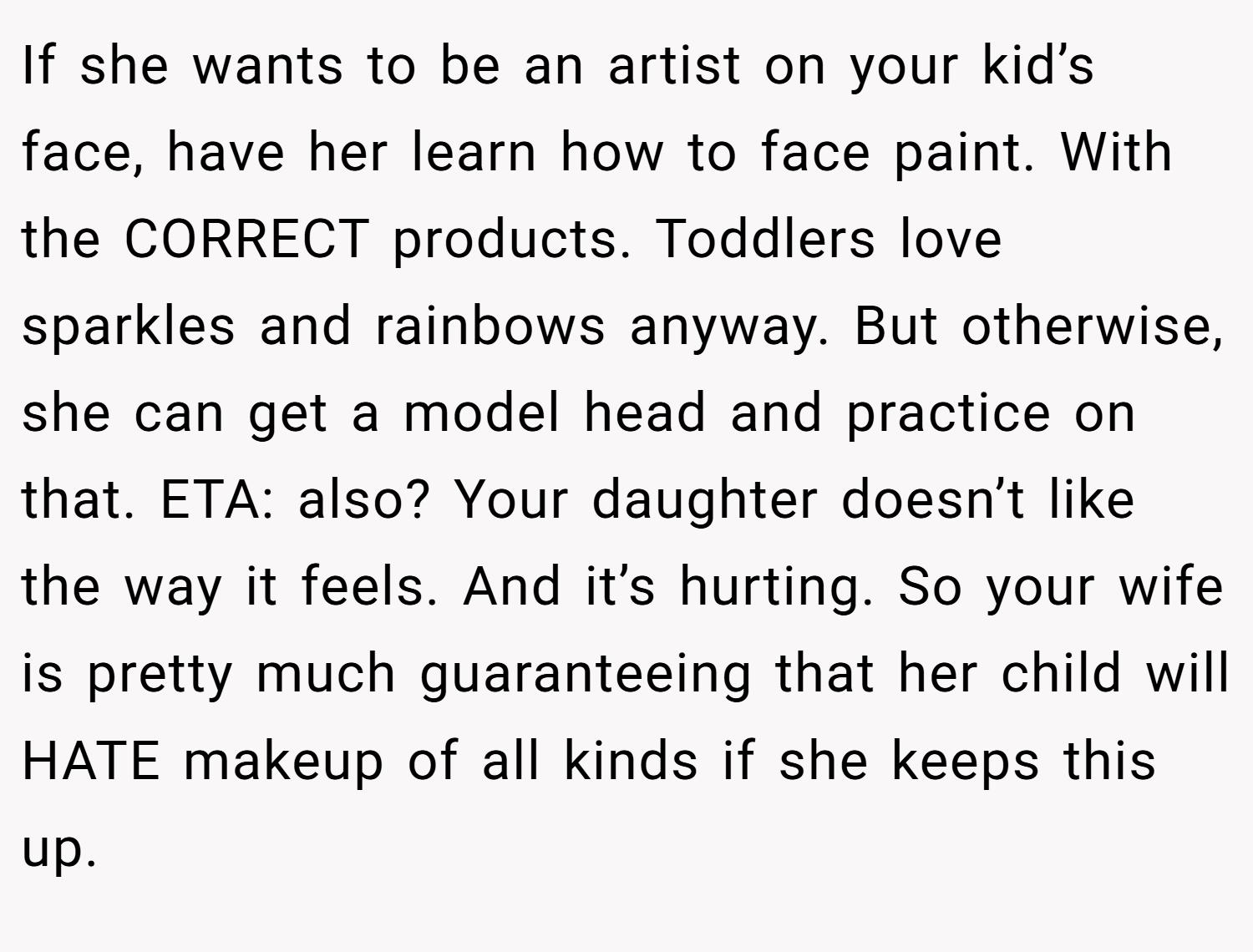 If she wants to be an artist on your kid’s face, have her learn how to face paint. With the CORRECT products. Toddlers love sparkles and rainbows anyway. But otherwise, she can get a model head and practice on that. ETA: also? Your daughter doesn’t like the way it feels. And it’s hurting. So your wife is pretty much guaranteeing that her child will HATE makeup of all kinds if she keeps this up.