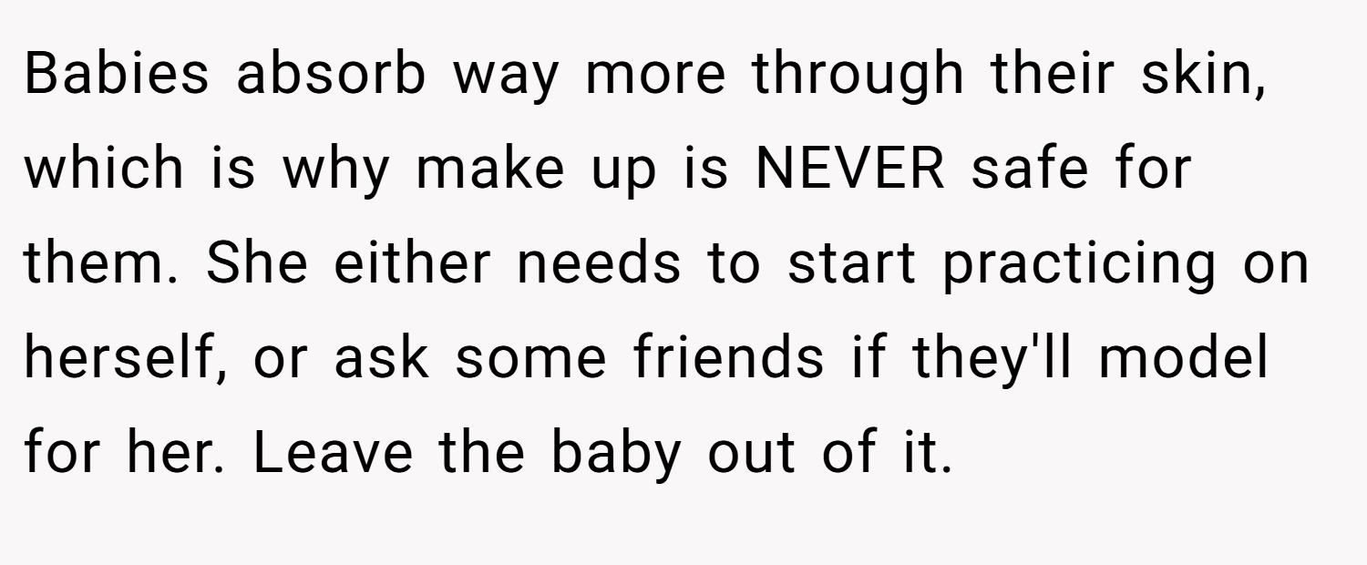 Babies absorb way more through their skin, which is why make up is NEVER safe for them. She either needs to start practicing on herself, or ask some friends if they'll model for her. Leave the baby out of it.