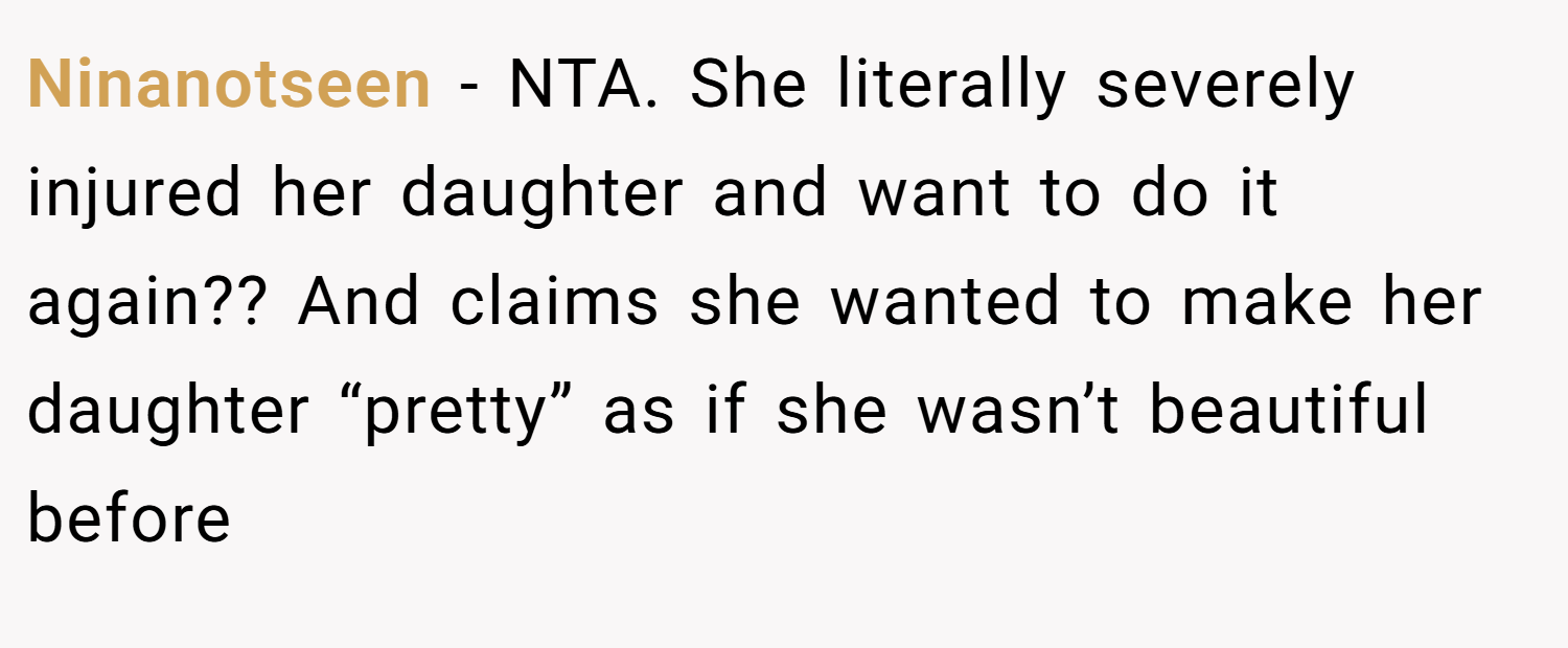 Ninanotseen − NTA. She literally severely injured her daughter and want to do it again?? And claims she wanted to make her daughter “pretty” as if she wasn’t beautiful before