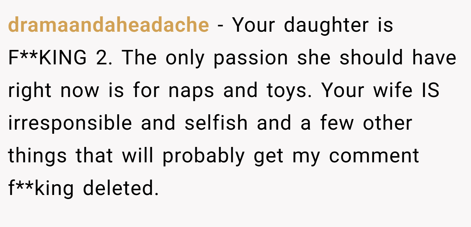 dramaandaheadache − Your daughter is F**KING 2. The only passion she should have right now is for naps and toys. Your wife IS irresponsible and selfish and a few other things that will probably get my comment f**king deleted.