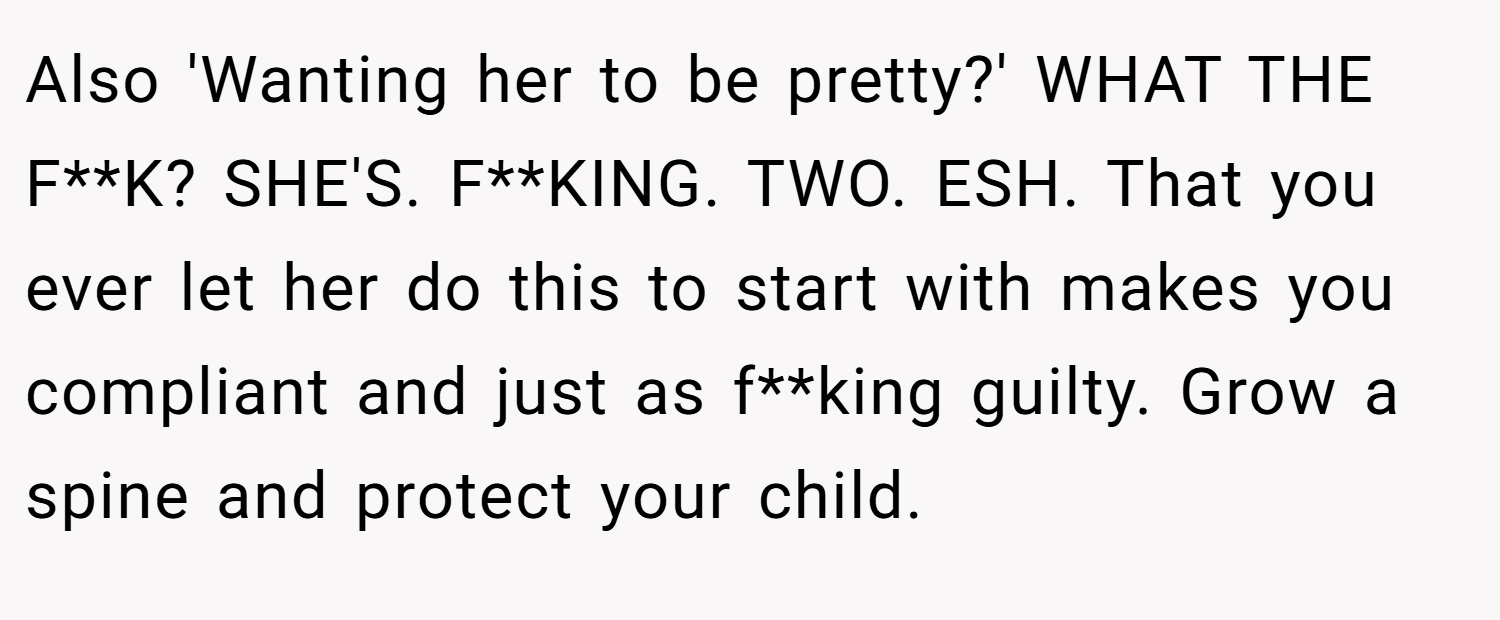 Also 'Wanting her to be pretty?' WHAT THE F**K? SHE'S. F**KING. TWO. ESH. That you ever let her do this to start with makes you compliant and just as f**king guilty. Grow a spine and protect your child.