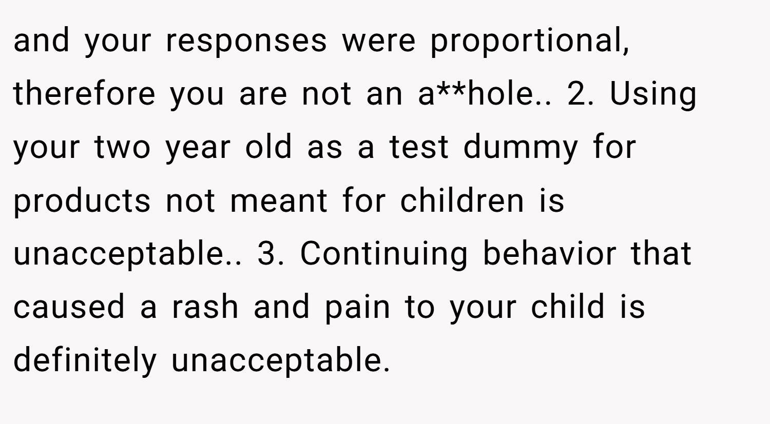 and your responses were proportional, therefore you are not an a**hole.. 2. Using your two year old as a test dummy for products not meant for children is unacceptable.. 3. Continuing behavior that caused a rash and pain to your child is definitely unacceptable.