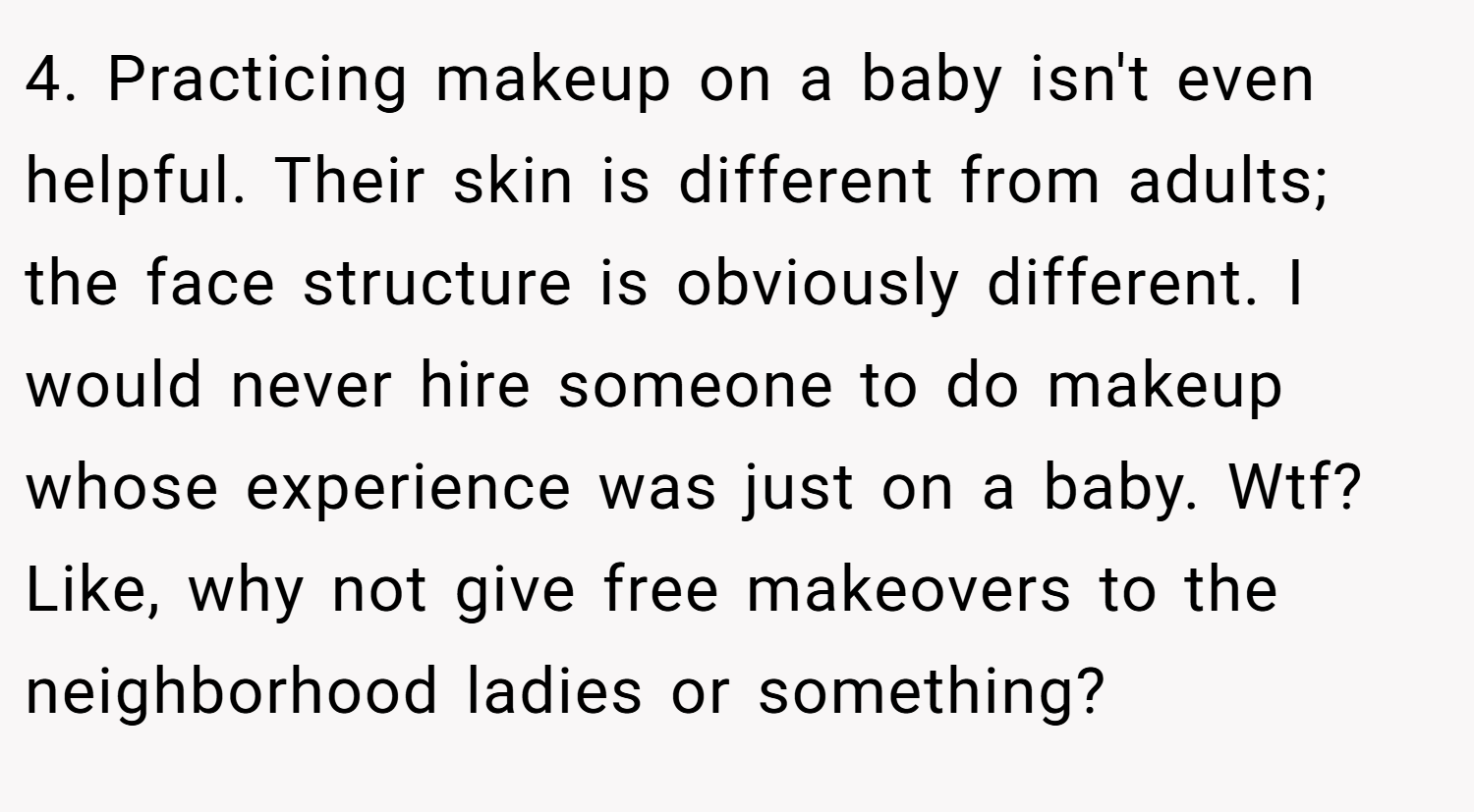 4. Practicing makeup on a baby isn't even helpful. Their skin is different from adults; the face structure is obviously different. I would never hire someone to do makeup whose experience was just on a baby. Wtf? Like, why not give free makeovers to the neighborhood ladies or something?