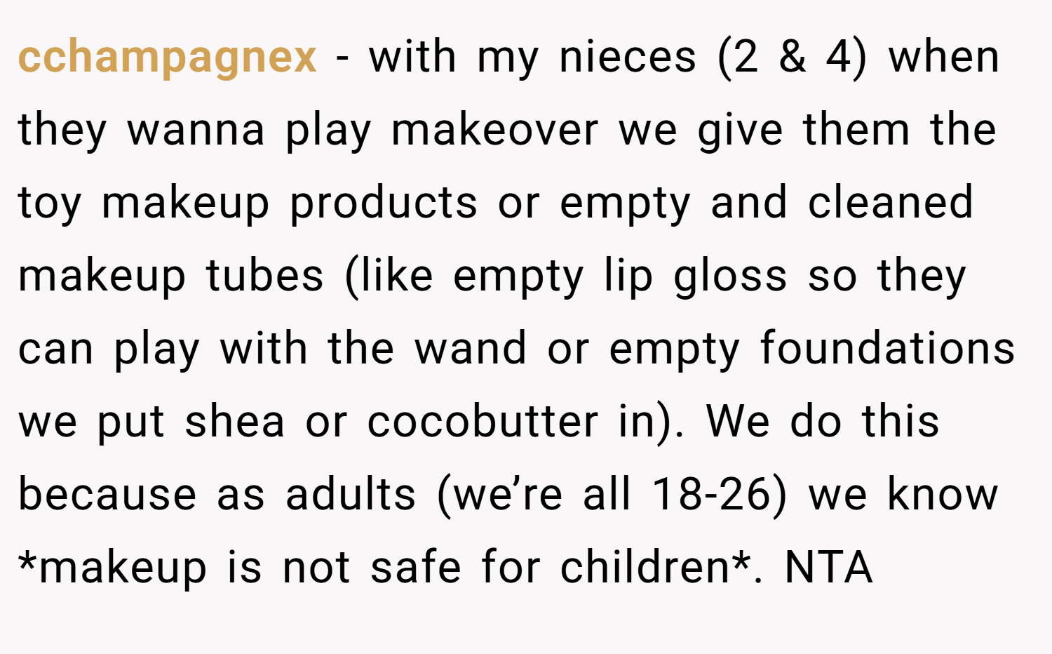 cchampagnex − with my nieces (2 & 4) when they wanna play makeover we give them the toy makeup products or empty and cleaned makeup tubes (like empty lip gloss so they can play with the wand or empty foundations we put shea or cocobutter in). We do this because as adults (we’re all 18-26) we know *makeup is not safe for children*. NTA