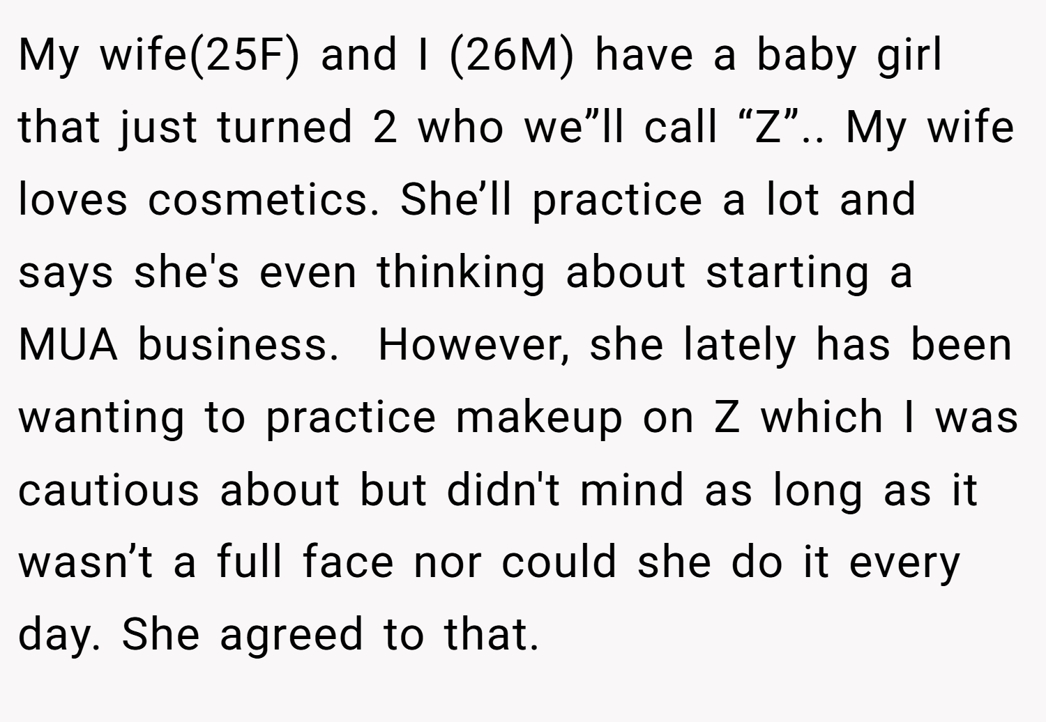 My wife(25F) and I (26M) have a baby girl that just turned 2 who we”ll call “Z”.. My wife loves cosmetics. She’ll practice a lot and says she's even thinking about starting a MUA business.  However, she lately has been wanting to practice makeup on Z which I was cautious about but didn't mind as long as it wasn’t a full face nor could she do it every day. She agreed to that.