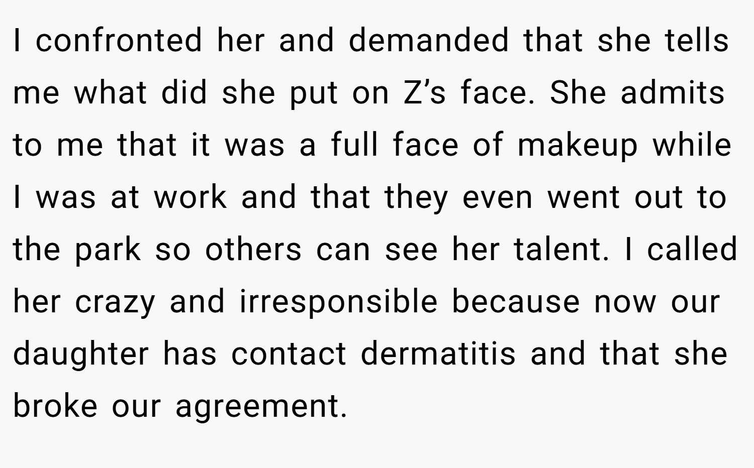 I confronted her and demanded that she tells me what did she put on Z’s face. She admits to me that it was a full face of makeup while I was at work and that they even went out to the park so others can see her talent. I called her crazy and irresponsible because now our daughter has contact dermatitis and that she broke our agreement.