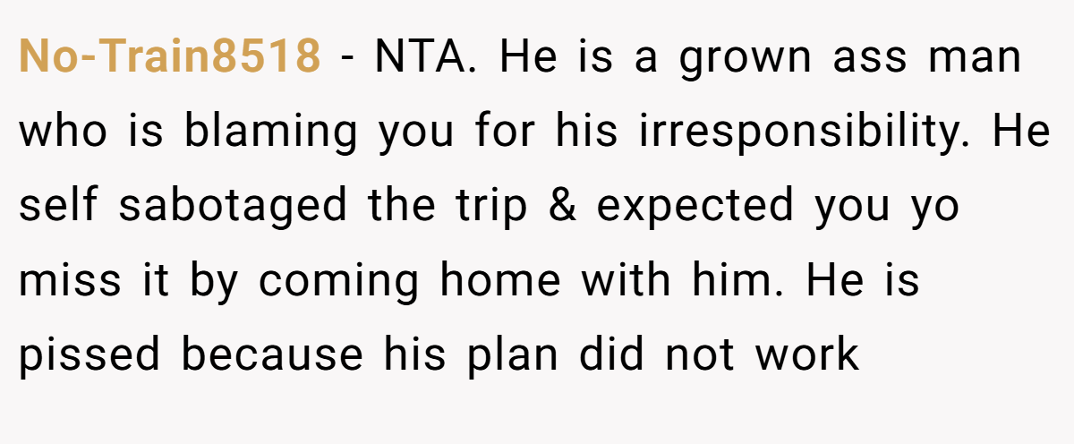 No-Train8518 − NTA. He is a grown ass man who is blaming you for his irresponsibility. He self sabotaged the trip & expected you yo miss it by coming home with him. He is pissed because his plan did not work