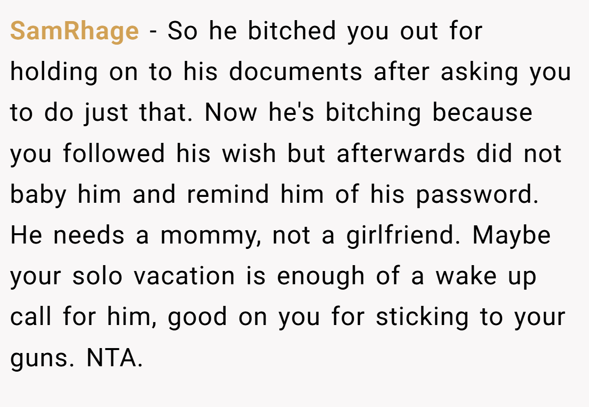 SamRhage − So he bitched you out for holding on to his documents after asking you to do just that. Now he's bitching because you followed his wish but afterwards did not baby him and remind him of his password. He needs a mommy, not a girlfriend. Maybe your solo vacation is enough of a wake up call for him, good on you for sticking to your guns. NTA.