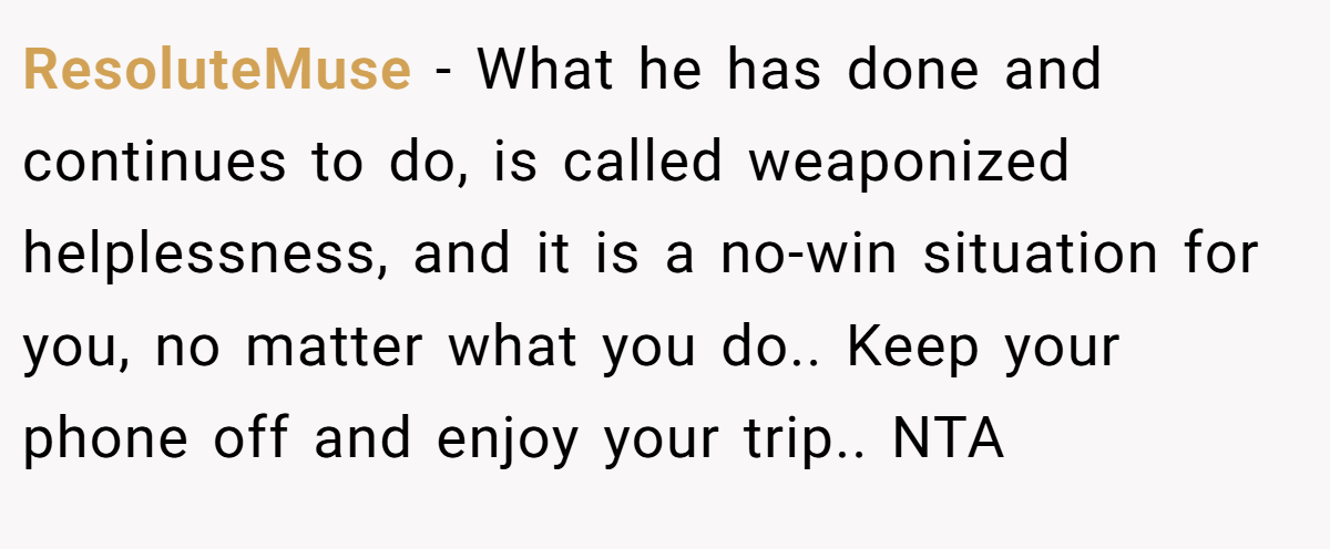 ResoluteMuse − What he has done and continues to do, is called weaponized helplessness, and it is a no-win situation for you, no matter what you do.. Keep your phone off and enjoy your trip.. NTA