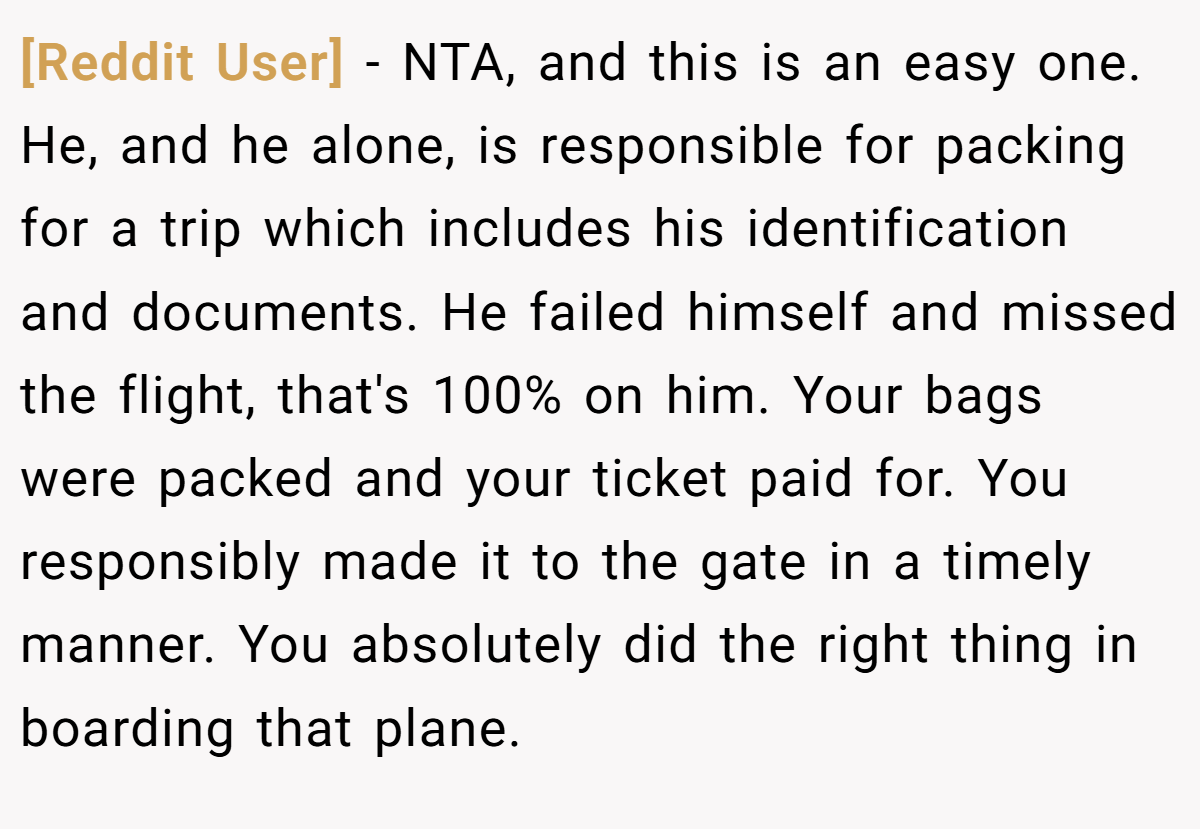 [Reddit User] − NTA, and this is an easy one. He, and he alone, is responsible for packing for a trip which includes his identification and documents. He failed himself and missed the flight, that's 100% on him. Your bags were packed and your ticket paid for. You responsibly made it to the gate in a timely manner. You absolutely did the right thing in boarding that plane.