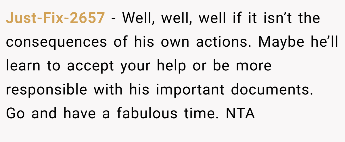 Just-Fix-2657 − Well, well, well if it isn’t the consequences of his own actions. Maybe he’ll learn to accept your help or be more responsible with his important documents. Go and have a fabulous time. NTA