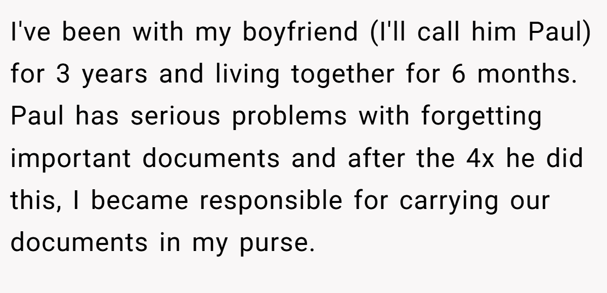 I've been with my boyfriend (I'll call him Paul) for 3 years and living together for 6 months. Paul has serious problems with forgetting important documents and after the 4x he did this, I became responsible for carrying our documents in my purse.