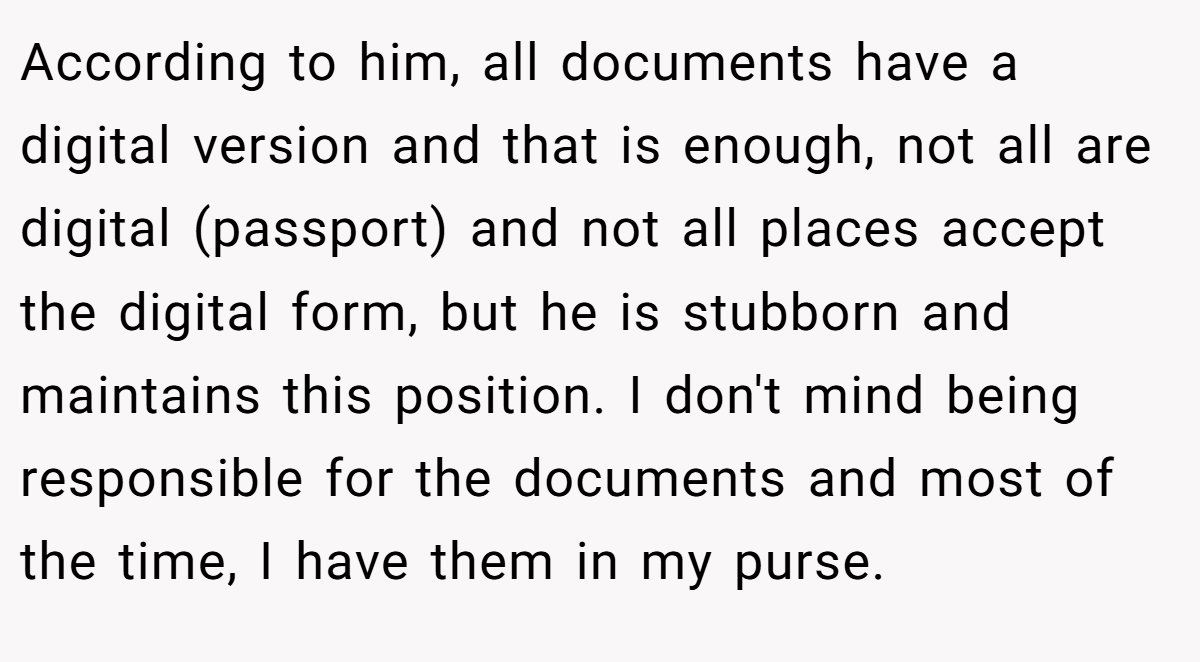 According to him, all documents have a digital version and that is enough, not all are digital (passport) and not all places accept the digital form, but he is stubborn and maintains this position. I don't mind being responsible for the documents and most of the time, I have them in my purse.