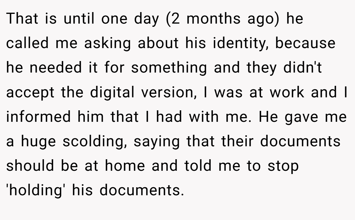 That is until one day (2 months ago) he called me asking about his identity, because he needed it for something and they didn't accept the digital version, I was at work and I informed him that I had with me. He gave me a huge scolding, saying that their documents should be at home and told me to stop 'holding' his documents.
