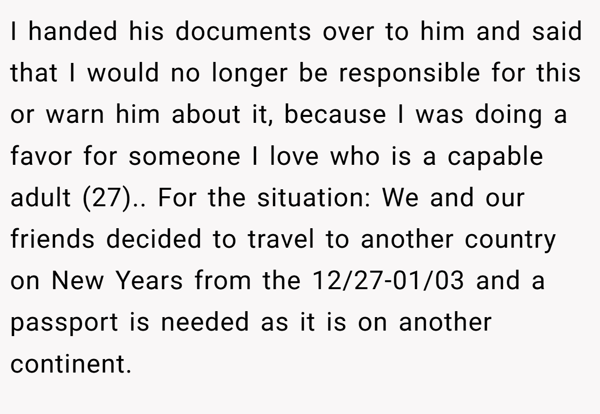 I handed his documents over to him and said that I would no longer be responsible for this or warn him about it, because I was doing a favor for someone I love who is a capable adult (27).. For the situation: We and our friends decided to travel to another country on New Years from the 12/27-01/03 and a passport is needed as it is on another continent.