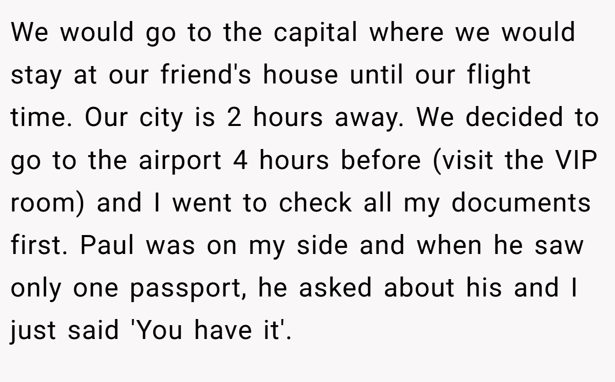 We would go to the capital where we would stay at our friend's house until our flight time. Our city is 2 hours away. We decided to go to the airport 4 hours before (visit the VIP room) and I went to check all my documents first. Paul was on my side and when he saw only one passport, he asked about his and I just said 'You have it'.