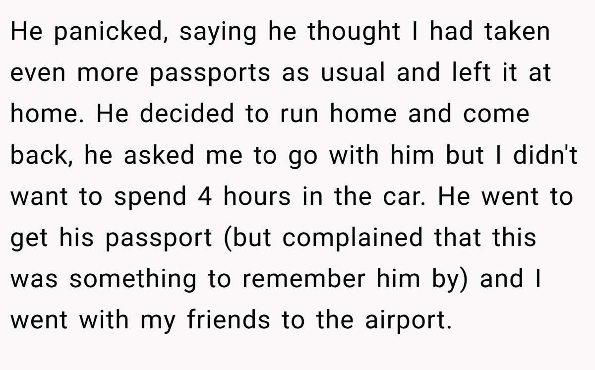 He panicked, saying he thought I had taken even more passports as usual and left it at home. He decided to run home and come back, he asked me to go with him but I didn't want to spend 4 hours in the car. He went to get his passport (but complained that this was something to remember him by) and I went with my friends to the airport.